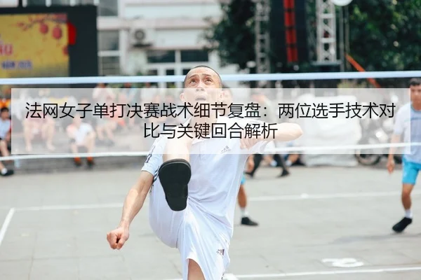 法网女子单打决赛战术细节复盘：两位选手技术对比与关键回合解析
